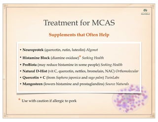 Treatment for MCAS
Supplements that Often Help
• Neuroprotek (quercetin, rutin, luteolin) Algonot
• Histamine Block (diamine oxidase)* Seeking Health
• ProBiota (may reduce histamine in some people) Seeking Health
• Natural D-Hist (vit C, quercetin, nettles, bromelain, NAC) Orthomolecular
• Quercetin + C (from Saphora japonica and sago palm) TwinLabs
• Mangosteen (lowers histamine and prostaglandins) Source Naturals
* Use with caution if allergic to pork
 