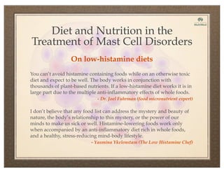Diet and Nutrition in the
Treatment of Mast Cell Disorders
You can’t avoid histamine containing foods while on an otherwise toxic
diet and expect to be well. The body works in conjunction with
thousands of plant-based nutrients. If a low-histamine diet works it is in
large part due to the multiple anti-inflammatory effects of whole foods.
- Dr. Joel Fuhrman (food micronutrient expert)
On low-histamine diets
I don’t believe that any food list can address the mystery and beauty of
nature, the body’s relationship to this mystery, or the power of our
minds to make us sick or well. Histamine-lowering foods work only
when accompanied by an anti-inflammatory diet rich in whole foods,
and a healthy, stress-reducing mind-body lifestyle.
- Yasmina Ykelenstam (The Low Histamine Chef)
 