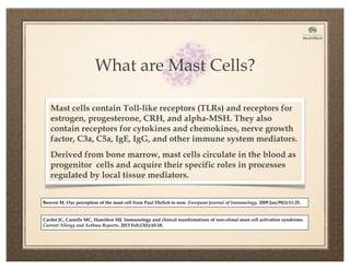 What are Mast Cells?
Mast cells contain Toll-like receptors (TLRs) and receptors for
estrogen, progesterone, CRH, and alpha-MSH. They also
contain receptors for cytokines and chemokines, nerve growth
factor, C3a, C5a, IgE, IgG, and other immune system mediators.
Derived from bone marrow, mast cells circulate in the blood as
progenitor cells and acquire their specific roles in processes
regulated by local tissue mediators.
Beaven M. Our perception of the mast cell from Paul Ehrlich to now. European Journal of Immunology. 2009 Jan;39(1):11-25.
Cardet JC, Castells MC, Hamilton MJ. Immunology and clinical manifestations of non-clonal mast cell activation syndrome.
Current Allergy and Asthma Reports. 2013 Feb;13(1):10-18.
 
