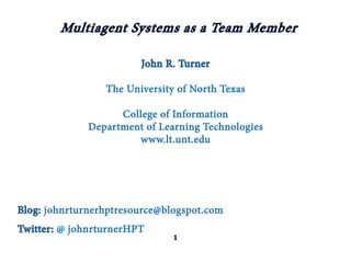 Multiagent Systems as a Team Member

                        John R. Turner

                 The University of North Texas

                    College of Information
              Department of Learning Technologies
                       www.lt.unt.edu




Blog: johnrturnerhptresource@blogspot.com
Twitter: @ johnrturnerHPT
                               1
 