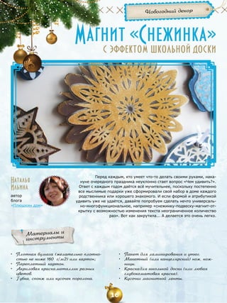 Новогодний декор

Магнит «Снежинка»
с эффектом школьной доски

Наталья
Ильина
автор
блога
«Плюшкин дом»

Перед каждым, кто умеет что-то делать своими руками, накануне очередного праздника неуклонно стает вопрос «Чем удивить?».
Ответ с каждым годом даётся всё мучительнее, поскольку постепенно
все мыслимые подарки уже сформировали свой набор в доме каждого
родственника или хорошего знакомого. И если формой и атрибутикой
удивить уже не удаётся, давайте попробуем сделать нечто универсально-многофункциональное, например «снежинку-подвеску-магнит-открытку с возможностью изменения текста неограниченное количество
раз». Вот как закрутила... А делается это очень легко.

Материалы и
инструменты
•	 Плотная бумага (желательно плотностью не ниже 160 г/м2) или картон;
•	 Переплетный картон.
•	 Акриловая краска металлик разных
цветов.
•	 Губка, спонж или кусочек поролона.

•	 Пакет для ламинирования и утюг.
•	 Макетный (или канцелярский) нож, ножницы.
•	 Краска для школьной доски (или любая
глубокоматовая краска).
•	 Кусочки магнитной ленты.

16

 