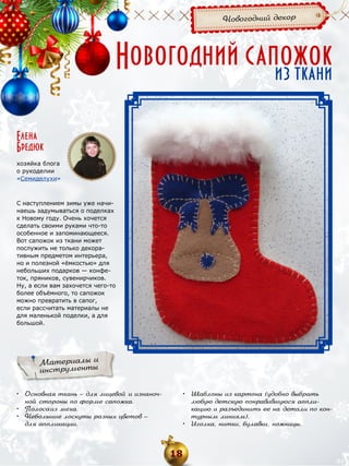 Новогодний декор

Новогодний сапожок
из ткани

Елена
Бредюк
хозяйка блога
о рукоделии
«Семиделухи»

С наступлением зимы уже начинаешь задумываться о поделках
к Новому году. Очень хочется
сделать своими руками что-то
особенное и запоминающееся.
Вот сапожок из ткани может
послужить не только декоративным предметом интерьера,
но и полезной «ёмкостью» для
небольших подарков — конфеток, пряников, сувенирчиков.
Ну, а если вам захочется чего-то
более объёмного, то сапожок
можно превратить в сапог,
если рассчитать материалы не
для маленькой поделки, а для
большой.

Материалы и
инструменты
•	 Основная ткань — для лицевой и изнаночной стороны по форме сапожка.
•	 Полоса из меха.
•	 Небольшие лоскуты разных цветов —
для аппликации.

•	 Шаблоны из картона (удобно выбрать
любую детскую понравившуюся аппликацию и разъединить ее на детали по контурным линиям).
•	 Иголка, нитки, булавки, ножницы.

18

 