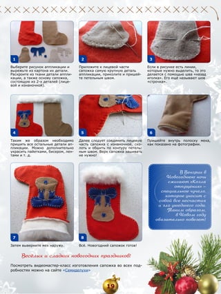 1

2

Выберите рисунок аппликации и
вырежьте из картона их детали.
Раскроите из ткани детали аппликации, а также основу сапожка,
состоящую из 2-х деталей (лицевой и изнаночной).

4

3

Приложите к лицевой части
сапожка самую крупную деталь
аппликации, приколите и пришейте петельным швом.

5

Таким же образом необходимо
пришить все остальные детали аппликации. Можно дополнительно
украсить пайетками, бисером, лентами и т. д.

Если в рисунке есть линии,
которые нужно выделить, то это
делается с помощью шва «назад
иголка». Его ещё называют шов
«строчка».

6

Далее следует соединить лицевую
часть сапожка с изнаночной, сколоть и обшить по контуру петельным швом. Верх сапожка зашивать
не нужно!

Пришейте внутрь полоску меха,
как показано на фотографии.

В Венгрии в
Новогоднюю ночь
сжигают «Козла
отпущения» —
специальное чучело,
которое уносит с
собой все несчастия
и зло ушедшего года.
Таким образом,
в Новом году
обязательно повезет!

7

8

Затем выверните мех наружу.

Всё. Новогодний сапожок готов!

Весёлых и сладких новогодних праздников!
Посмотреть видеомастер-класс изготовления сапожка во всех подробностях можно на сайте «Семиделухи»

19

 