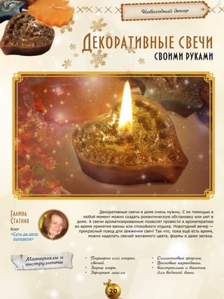 Новогодний декор

Декоративные свечи
своими руками

Галина
Статная
блог
«Суть да дело
рукодела»

Материалы и
инструменты

Декоративные свечи в доме очень нужны. С их помощью в
любой момент можно создать романтическую обстановку или уют в
доме. А свечи ароматизированные позволят провести и ароматерапию
во время принятия ванны или спокойного отдыха. Новогодний вечер —
прекрасный повод для зажжения свеч! Так что, пока ещё есть время,
можно наделать свечей желаемого цвета, формы и даже запаха.

•	 Парафин или огарки
свечей.
•	 Зерна кофе.
•	 Эфирные масла.

20

•	 Силиконовые формы.
•	 Восковые карандаши.
•	 Кастрюлька и баночка
для водяной бани.

 