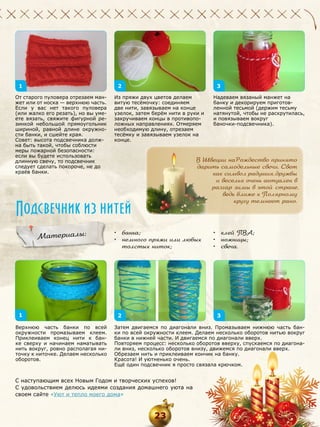 1

2

От старого пуловера отрезаем манжет или от носка — верхнюю часть.
Если у вас нет такого пуловера
(или жалко его резать), но вы умеете вязать, свяжите фигурной резинкой небольшой прямоугольник
шириной, равной длине окружности банки, и сшейте края.
Совет: высота подсвечника должна быть такой, чтобы соблюсти
меры пожарной безопасности:
если вы будете использовать
длинную свечу, то подсвечник
следует сделать покороче, не до
краёв банки.

3

Из пряжи двух цветов делаем
витую тесёмочку: соединяем
две нити, завязываем на конце
узелок, затем берём нити в руки и
закручиваем концы в противоположных направлениях. Отмеряем
необходимую длину, отрезаем
тесёмку и завязываем узелок на
конце.

В Швеции на Рождество принято
дарить самодельные свечи. Свет
как символ радушия, дружбы
и веселья очень актуален в
разгар зимы в этой стране,
ведь ближе к Полярному
кругу темнеет рано.

Подсвечник из нитей
Материалы:

1
Верхнюю часть банки по всей
окружности промазываем клеем.
Приклеиваем конец нити к банке сверху и начинаем наматывать
нить вокруг, ровно располагая ниточку к ниточке. Делаем несколько
оборотов.

Надеваем вязаный манжет на
банку и декорируем приготовленной тесьмой (держим тесьму
натянутой, чтобы не раскрутилась,
и повязываем вокруг
баночки-подсвечника).

•	 банка;
•	 немного пряжи или любых
толстых ниток;

2

•	 клей ПВА;
•	 ножницы;
•	 свеча.

3

Затем двигаемся по диагонали вниз. Промазываем нижнюю часть банки по всей окружности клеем. Делаем несколько оборотов нитью вокруг
банки в нижней части. И двигаемся по диагонали вверх.
Повторяем процесс: несколько оборотов вверху, спускаемся по диагонали вниз, несколько оборотов внизу, движемся по диагонали вверх.
Обрезаем нить и приклеиваем кончик на банку.
Красота! И уютненько очень.
Ещё один подсвечник я просто связала крючком.

С наступающим всех Новым Годом и творческих успехов!
С удовольствием делюсь идеями создания домашнего уюта на
своем сайте «Уют и тепло моего дома»

23

 