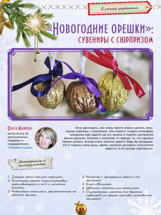 Елочные украшения

«Новогодние орешки»:
сувениры с сюрпризом

Ольга Мамина
автор блога об
оригинальных
подарках и
поздравлениях
«Подарок-Супер»

Хочу рассказать, как очень просто можно сделать новогодние сувениры с сюрпризом. Они помогут создать атмосферу
праздника ещё задолго до его начала и поднять настроение
вашим друзьям, близким и коллегам. А главное, то, что сделано
своими руками, всегда очень приятно дарить! Ведь вы вкладываете в поделку свою душу, время, желание доставить получателю
радость! А это всегда чувствуется.

Материалы и
инструменты
1.	 Грецкие орехи (только скорлупа).
2.	Блестящие краски (перламутровые,
переливающиеся и т.д.) и кисточка,
блестки.
3.	Новогодние пожелания, распечатанные на
цветной бумаге.

4.	Ножницы с фигурными краями (по
желанию).
5.	Клей «Момент».
6.	 Цветные ленточки или тесемочки.
7.	 Симпатичные мешочки для вручения
сувениров или другая красивая упаковка (по
желанию).

30

 