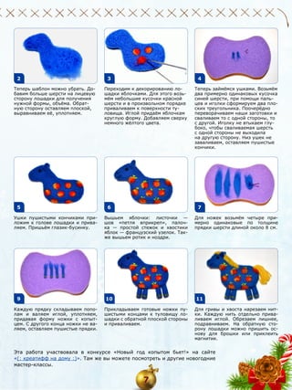 2
Теперь шаблон можно убрать. Добавим больше шерсти на лицевую
сторону лошадки для получения
нужной формы, объёма. Обратную сторону оставляем плоской,
выравниваем её, уплотняем.

5
Ушки пушистыми кончиками приложим к голове лошадки и приваляем. Пришьём глазик-бусинку.

9
Каждую прядку складываем пополам и валяем иглой, уплотняем,
придавая форму ножки с копытцем. С другого конца ножки не валяем, оставляем пушистые прядки.

3

4

Переходим к декорированию лошадки яблочками. Для этого возьмём небольшие кусочки красной
шерсти и в произвольном порядке
приваливаем к поверхности туловища. Иглой придаём яблочкам
круглую форму. Добавляем сверху
немного жёлтого цвета.

6

Теперь займёмся ушками. Возьмём
два примерно одинаковых кусочка
синей шерсти, при помощи пальцев и иголки сформируем два плоских треугольника. Поочерёдно
переворачиваем наши заготовки и
сваливаем то с одной стороны, то
с другой. Иголку не втыкаем глубоко, чтобы сваливаемая шерсть
с одной стороны не выходила
на другую сторону. Низ ушек не
заваливаем, оставляем пушистые
кончики.

7

Вышьем яблочки: листочки —
шов «петля вприкреп», палочка — простой стежок и хвостики
яблок — французский узелок. Также вышьем ротик и ноздри.

10

Для ножек возьмём четыре примерно одинаковые по толщине
прядки шерсти длиной около 8 см.

11

Прикладываем готовые ножки пушистыми концами к туловищу лошадки с обратной плоской стороны
и приваливаем.

Для гривы и хвоста нарезаем нитки. Каждую нить отдельно приваливаем иглой. Обрезаем лишнее,
подравниваем. На обратную сторону лошадки можно пришить основу для брошки или приклеить
магнитик.

Эта работа участвовала в конкурсе «Новый год копытом бьет!» на сайте
«(: креатифф на дому :)». Там же вы можете посмотреть и другие новогодние
мастер-классы.

7

 