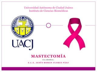 MASTECTOMÍA
E L A B O R A :
E . L . E . J E S Ú S R O M Á N F L O R E S P Á E Z
Universidad Autónoma de Ciudad Juárez
Instituto de Ciencias Biomédicas
 