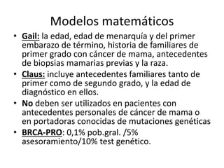 Modelos matemáticos
• Gail: la edad, edad de menarquía y del primer
embarazo de término, historia de familiares de
primer grado con cáncer de mama, antecedentes
de biopsias mamarias previas y la raza.
• Claus: incluye antecedentes familiares tanto de
primer como de segundo grado, y la edad de
diagnóstico en ellos.
• No deben ser utilizados en pacientes con
antecedentes personales de cáncer de mama o
en portadoras conocidas de mutaciones genéticas
• BRCA-PRO: 0,1% pob.gral. /5%
asesoramiento/10% test genético.
 