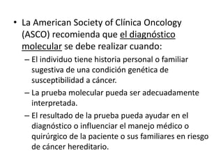 • La American Society of Clínica Oncology
(ASCO) recomienda que el diagnóstico
molecular se debe realizar cuando:
– El individuo tiene historia personal o familiar
sugestiva de una condición genética de
susceptibilidad a cáncer.
– La prueba molecular pueda ser adecuadamente
interpretada.
– El resultado de la prueba pueda ayudar en el
diagnóstico o influenciar el manejo médico o
quirúrgico de la paciente o sus familiares en riesgo
de cáncer hereditario.
 