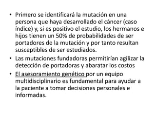 • Primero se identificará la mutación en una
persona que haya desarrollado el cáncer (caso
índice) y, si es positivo el estudio, los hermanos e
hijos tienen un 50% de probabilidades de ser
portadores de la mutación y por tanto resultan
susceptibles de ser estudiados.
• Las mutaciones fundadoras permitirían agilizar la
detección de portadoras y abaratar los costos
• El asesoramiento genético por un equipo
multidisciplinario es fundamental para ayudar a
la paciente a tomar decisiones personales e
informadas.
 