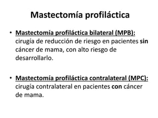 Mastectomía profiláctica
• Mastectomía profiláctica bilateral (MPB):
cirugía de reducción de riesgo en pacientes sin
cáncer de mama, con alto riesgo de
desarrollarlo.
• Mastectomía profiláctica contralateral (MPC):
cirugía contralateral en pacientes con cáncer
de mama.
 