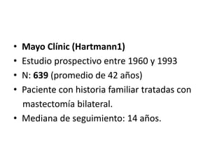 • Mayo Clínic (Hartmann1)
• Estudio prospectivo entre 1960 y 1993
• N: 639 (promedio de 42 años)
• Paciente con historia familiar tratadas con
mastectomía bilateral.
• Mediana de seguimiento: 14 años.
 