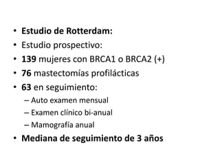 • Estudio de Rotterdam:
• Estudio prospectivo:
• 139 mujeres con BRCA1 o BRCA2 (+)
• 76 mastectomías profilácticas
• 63 en seguimiento:
– Auto examen mensual
– Examen clínico bi-anual
– Mamografía anual
• Mediana de seguimiento de 3 años
 