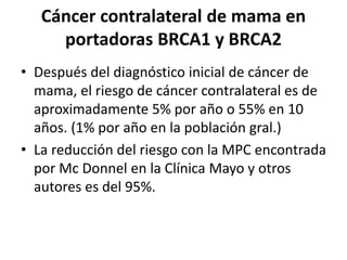 Cáncer contralateral de mama en
portadoras BRCA1 y BRCA2
• Después del diagnóstico inicial de cáncer de
mama, el riesgo de cáncer contralateral es de
aproximadamente 5% por año o 55% en 10
años. (1% por año en la población gral.)
• La reducción del riesgo con la MPC encontrada
por Mc Donnel en la Clínica Mayo y otros
autores es del 95%.
 
