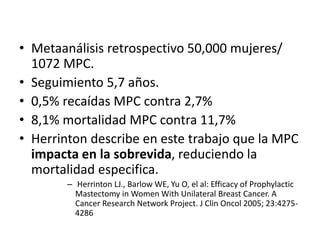 • Metaanálisis retrospectivo 50,000 mujeres/
1072 MPC.
• Seguimiento 5,7 años.
• 0,5% recaídas MPC contra 2,7%
• 8,1% mortalidad MPC contra 11,7%
• Herrinton describe en este trabajo que la MPC
impacta en la sobrevida, reduciendo la
mortalidad especifica.
– Herrinton LJ., Barlow WE, Yu O, el al: Efficacy of Prophylactic
Mastectomy in Women With Unilateral Breast Cancer. A
Cancer Research Network Project. J Clin Oncol 2005; 23:4275-
4286
 