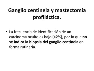 Ganglio centinela y mastectomía
profiláctica.
• La frecuencia de identificación de un
carcinoma oculto es bajo (<2%), por lo que no
se indica la biopsia del ganglio centinela en
forma rutinaria.
 
