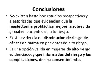 Conclusiones
• No existen hasta hoy estudios prospectivos y
aleatorizadas que evidencien que la
mastectomía profiláctica mejore la sobrevida
global en pacientes de alto riesgo.
• Existe evidencia de disminución de riesgo de
cáncer de mama en pacientes de alto riesgo.
• Es una opción valida en mujeres de alto riesgo
evidenciado, y que informadas del riesgo y las
complicaciones, den su consentimiento.
 