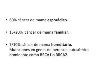 • 80% cáncer de mama esporádico.
• 15/20% cáncer de mama familiar.
• 5/10% cáncer de mama hereditario.
Mutaciones en genes de herencia autosómica
dominante como BRCA1 o BRCA2.
 