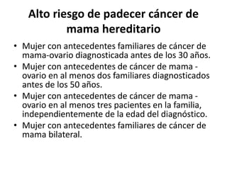 Alto riesgo de padecer cáncer de
mama hereditario
• Mujer con antecedentes familiares de cáncer de
mama-ovario diagnosticada antes de los 30 años.
• Mujer con antecedentes de cáncer de mama -
ovario en al menos dos familiares diagnosticados
antes de los 50 años.
• Mujer con antecedentes de cáncer de mama -
ovario en al menos tres pacientes en la familia,
independientemente de la edad del diagnóstico.
• Mujer con antecedentes familiares de cáncer de
mama bilateral.
 