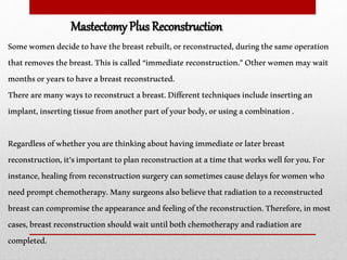 Somewomendecidetohavethebreastrebuilt,orreconstructed,duringthesameoperation
thatremovesthebreast.Thisiscalled “immediatereconstruction.”Otherwomenmaywait
monthsoryearstohaveabreastreconstructed.
Therearemanywaystoreconstructabreast.Differenttechniquesincludeinsertingan
implant,insertingtissuefromanotherpartofyourbody,orusingacombination.
Regardlessofwhetheryouarethinkingabouthavingimmediateorlaterbreast
reconstruction,it’simportanttoplanreconstructionatatimethatworkswellforyou.For
instance,healingfromreconstructionsurgerycansometimescausedelaysforwomenwho
needpromptchemotherapy.Manysurgeonsalsobelievethatradiationtoareconstructed
breastcancompromisetheappearanceandfeelingofthereconstruction.Therefore,inmost
cases,breastreconstructionshouldwaituntilbothchemotherapyandradiationare
completed.
Mastectomy Plus Reconstruction
 