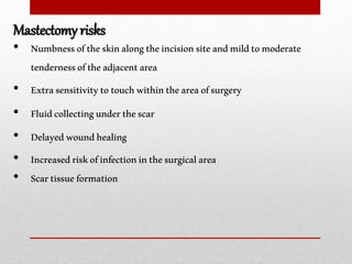 • Numbnessoftheskinalongtheincisionsiteandmildtomoderate
tendernessoftheadjacentarea
• Extrasensitivitytotouchwithintheareaofsurgery
• Fluidcollectingunderthescar
• Delayedwoundhealing
• Increasedriskofinfectioninthesurgicalarea
• Scartissueformation
Mastectomy risks
 