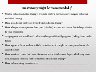 • Unabletohaveradiationtherapy,orwouldpreferamoreextensivesurgerytohaving
radiationtherapy
• Havealreadyhadthebreasttreatedwithradiationtherapy
• Havealargertumor(greaterthan5cm[2inches]across),oratumorthatislargerelative
toyourbreastsize
• Arepregnantandwouldneedradiationtherapywhilestillpregnant(riskingharmtothe
fetus)
• HaveageneticfactorsuchasaBRCAmutation,whichmightincreaseyourchanceofa
secondcancer
• Haveaseriousconnectivetissuediseasesuchasscleroderma orlupus,whichmaymake
you.especiallysensitivetothesideeffectsofradiationtherapy
• Haveinflammatorybreastcancer
mastectomy might be recommended if:
 