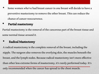 • Somewomenwho'vehadbreastcancerinonebreastwilldecidetohavea
preventivemastectomytoremovetheotherbreast.Thiscanreducethe
chanceofcancerreoccurrence.
• Partialmastectomy
Partialmastectomyistheremovalofthecancerouspartofthebreasttissueand
somenormaltissuearoundit.
• RadicalMastectomy
Aradicalmastectomyisthecompleteremovalofthebreast,includingthe
nipple.Thesurgeonalsoremovestheoverlyingskin,themusclesbeneaththe
breast,andthelymphnodes.Becauseradicalmastectomyisn'tmoreeffective
thanotherlessextremeformsofmastectomy,it'srarelyperformedtoday.It’s
onlyrecommendedwhenthecancerhasspreadtothechestmuscle.
 