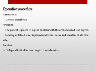 Operative procedure
•Anesthesia
–Generalanesthesia
•Position
–Thepatientisplacedinsupinepositionwiththearmabducted<90degree.
–Sandbagorfoldedsheetisplacedunderthethoraxandshoulderofaffected
side.
Incision:
–Obliqueellipticalincisionangledtowardsaxilla.
 
