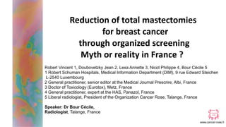 www.cancer-rose.fr
Reduction of total mastectomies
for breast cancer
through organized screening
Myth or reality in France ?
Robert Vincent 1, Doubovetzky Jean 2, Lexa Annette 3, Nicot Philippe 4, Bour Cécile 5
1 Robert Schuman Hospitals, Medical Information Department (DIM), 9 rue Edward Steichen
L-2540 Luxembourg
2 General practitioner, senior editor at the Medical Journal Prescrire, Albi, France
3 Doctor of Toxicology (Eurotox), Metz, France
4 General practitioner, expert at the HAS, Panazol, France
5 Liberal radiologist, President of the Organization Cancer Rose, Talange, France
Speaker: Dr Bour Cécile,
Radiologist, Talange, France
 