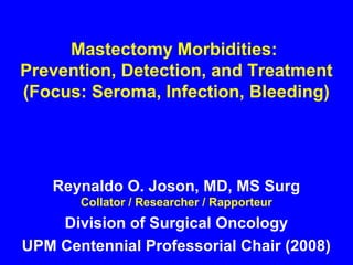Mastectomy Morbidities:
Prevention, Detection, and Treatment
(Focus: Seroma, Infection, Bleeding)
Reynaldo O. Joson, MD, MS Surg
Collator / Researcher / Rapporteur
Division of Surgical Oncology
UPM Centennial Professorial Chair (2008)
 