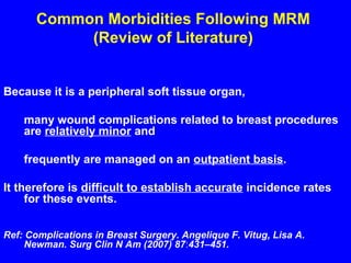 Common Morbidities Following MRM
(Review of Literature)
Because it is a peripheral soft tissue organ,
many wound complications related to breast procedures
are relatively minor and
frequently are managed on an outpatient basis.
It therefore is difficult to establish accurate incidence rates
for these events.
Ref: Complications in Breast Surgery. Angelique F. Vitug, Lisa A.
Newman. Surg Clin N Am (2007) 87:431–451.
 