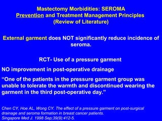 Mastectomy Morbidities: SEROMA
Prevention and Treatment Management Principles
(Review of Literature)
External garment does NOT significantly reduce incidence of
seroma.
Chen CY, Hoe AL, Wong CY. The effect of a pressure garment on post-surgical
drainage and seroma formation in breast cancer patients.
Singapore Med J. 1998 Sep;39(9):412-5.
RCT- Use of a pressure garment
NO improvement in post-operative drainage
“One of the patients in the pressure garment group was
unable to tolerate the warmth and discontinued wearing the
garment in the third post-operative day.”
 