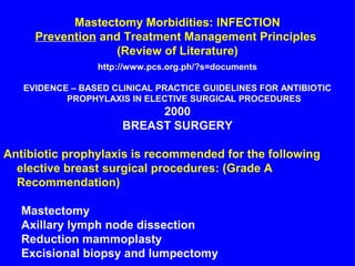 Mastectomy Morbidities: INFECTION
Prevention and Treatment Management Principles
(Review of Literature)
http://www.pcs.org.ph/?s=documents
EVIDENCE – BASED CLINICAL PRACTICE GUIDELINES FOR ANTIBIOTIC
PROPHYLAXIS IN ELECTIVE SURGICAL PROCEDURES
2000
BREAST SURGERY
Antibiotic prophylaxis is recommended for the following
elective breast surgical procedures: (Grade A
Recommendation)
Mastectomy
Axillary lymph node dissection
Reduction mammoplasty
Excisional biopsy and lumpectomy
 