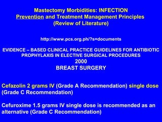 Mastectomy Morbidities: INFECTION
Prevention and Treatment Management Principles
(Review of Literature)
http://www.pcs.org.ph/?s=documents
EVIDENCE – BASED CLINICAL PRACTICE GUIDELINES FOR ANTIBIOTIC
PROPHYLAXIS IN ELECTIVE SURGICAL PROCEDURES
2000
BREAST SURGERY
Cefazolin 2 grams IV (Grade A Recommendation) single dose
(Grade C Recommendation)
Cefuroxime 1.5 grams IV single dose is recommended as an
alternative (Grade C Recommendation)
 