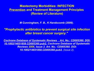 Mastectomy Morbidities: INFECTION
Prevention and Treatment Management Principles
(Review of Literature)
M Cunningham, F. B., K Handscomb (2006).
"Prophylactic antibiotics to prevent surgical site infection
after breast cancer surgery."
Cochrane Database of Systematic Reviews . Art. No.: CD005360. DOI:
10.1002/14651858.CD005360.pub2. Cochrane Database of Systematic
Reviews 2006, Issue 2. Art. No.: CD005360. DOI:
10.1002/14651858.CD005360.pub2. (Issue 2).
 