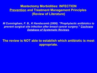 Mastectomy Morbidities: INFECTION
Prevention and Treatment Management Principles
(Review of Literature)
M Cunningham, F. B., K Handscomb (2006). "Prophylactic antibiotics to
prevent surgical site infection after breast cancer surgery." Cochrane
Database of Systematic Reviews.
The review is NOT able to establish which antibiotic is most
appropriate.
 