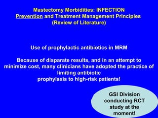 Mastectomy Morbidities: INFECTION
Prevention and Treatment Management Principles
(Review of Literature)
Use of prophylactic antibiotics in MRM
Because of disparate results, and in an attempt to
minimize cost, many clinicians have adopted the practice of
limiting antibiotic
prophylaxis to high-risk patients!
GSI Division
conducting RCT
study at the
moment!
 