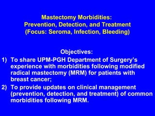 Mastectomy Morbidities:
Prevention, Detection, and Treatment
(Focus: Seroma, Infection, Bleeding)
Objectives:
1) To share UPM-PGH Department of Surgery’s
experience with morbidities following modified
radical mastectomy (MRM) for patients with
breast cancer;
2) To provide updates on clinical management
(prevention, detection, and treatment) of common
morbidities following MRM.
 