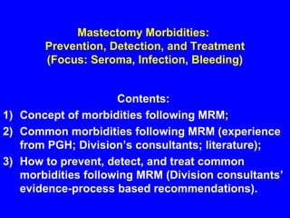 Mastectomy Morbidities:
Prevention, Detection, and Treatment
(Focus: Seroma, Infection, Bleeding)
Contents:
1) Concept of morbidities following MRM;
2) Common morbidities following MRM (experience
from PGH; Division’s consultants; literature);
3) How to prevent, detect, and treat common
morbidities following MRM (Division consultants’
evidence-process based recommendations).
 