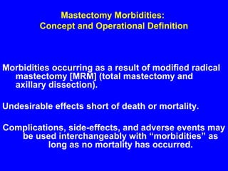 Mastectomy Morbidities:
Concept and Operational Definition
Morbidities occurring as a result of modified radical
mastectomy [MRM] (total mastectomy and
axillary dissection).
Undesirable effects short of death or mortality.
Complications, side-effects, and adverse events may
be used interchangeably with “morbidities” as
long as no mortality has occurred.
 