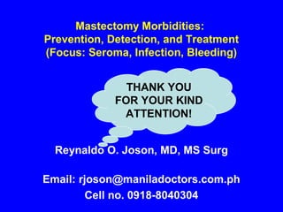 Mastectomy Morbidities:
Prevention, Detection, and Treatment
(Focus: Seroma, Infection, Bleeding)
Reynaldo O. Joson, MD, MS Surg
Email: rjoson@maniladoctors.com.ph
Cell no. 0918-8040304
THANK YOU
FOR YOUR KIND
ATTENTION!
 