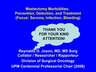Mastectomy Morbidities:
Prevention, Detection, and Treatment
(Focus: Seroma, Infection, Bleeding)
Reynaldo O. Joson, MD, MS Surg
Collator / Researcher / Rapporteur
Division of Surgical Oncology
UPM Centennial Professorial Chair (2008)
THANK YOU
FOR YOUR KIND
ATTENTION!
 