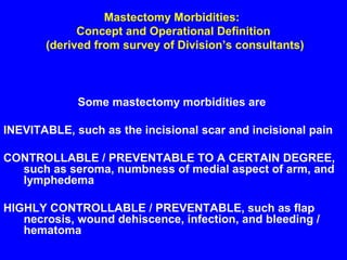 Mastectomy Morbidities:
Concept and Operational Definition
(derived from survey of Division’s consultants)
Some mastectomy morbidities are
INEVITABLE, such as the incisional scar and incisional pain
CONTROLLABLE / PREVENTABLE TO A CERTAIN DEGREE,
such as seroma, numbness of medial aspect of arm, and
lymphedema
HIGHLY CONTROLLABLE / PREVENTABLE, such as flap
necrosis, wound dehiscence, infection, and bleeding /
hematoma
 