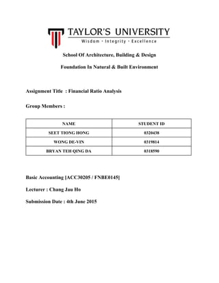  School Of Architecture, Building & Design 
Foundation In Natural & Built Environment 
 
Assignment Title  : Financial Ratio Analysis 
Group Members :    
NAME  STUDENT ID 
SEET TIONG HONG  0320438 
WONG DE­VIN  0319814 
BRYAN TEH QING DA  0318590 
 
Basic Accounting [ACC30205 / FNBE0145] 
Lecturer : Chang Jau Ho 
Submission Date : 4th June 2015 
 
 
 