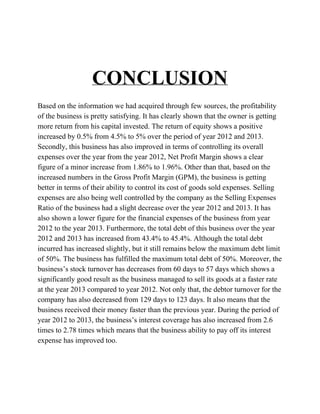
CONCLUSION

Basedontheinformationwehadacquiredthroughfewsources,theprofitability
ofthebusinessisprettysatisfying.Ithasclearlyshownthattheownerisgetting
morereturnfromhiscapitalinvested.Thereturnofequityshowsapositive
increasedby0.5%from4.5%to5%overtheperiodofyear2012and2013.
Secondly,thisbusinesshasalsoimprovedintermsofcontrollingitsoverall
expensesovertheyearfromtheyear2012,NetProfitMarginshowsaclear
figureofaminorincreasefrom1.86%to1.96%.Otherthanthat,basedonthe
increasednumbersintheGrossProfitMargin(GPM),thebusinessisgetting
betterintermsoftheirabilitytocontrolitscostofgoodssoldexpenses.Selling
expensesarealsobeingwellcontrolledbythecompanyastheSellingExpenses
Ratioofthebusinesshadaslightdecreaseovertheyear2012and2013.Ithas
alsoshownalowerfigureforthefinancialexpensesofthebusinessfromyear
2012totheyear2013.Furthermore,thetotaldebtofthisbusinessovertheyear
2012and2013hasincreasedfrom43.4%to45.4%.Althoughthetotaldebt
incurredhasincreasedslightly,butitstillremainsbelowthemaximumdebtlimit
of50%.Thebusinesshasfulfilledthemaximumtotaldebtof50%.Moreover,the
business’sstockturnoverhasdecreasesfrom60daysto57dayswhichshowsa
significantlygoodresultasthebusinessmanagedtosellitsgoodsatafasterrate
attheyear2013comparedtoyear2012.Notonlythat,thedebtorturnoverforthe
companyhasalsodecreasedfrom129daysto123days.Italsomeansthatthe
businessreceivedtheirmoneyfasterthanthepreviousyear.Duringtheperiodof
year2012to2013,thebusiness’sinterestcoveragehasalsoincreasedfrom2.6
timesto2.78timeswhichmeansthatthebusinessabilitytopayoffitsinterest
expensehasimprovedtoo.



 