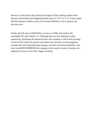 
However,onthedownside,basedonthefigureoftheworkingcapitalofthe
business,thebusinesshasdroppedfromtheratioof1.25:1to1.2:1.Italsomeans
thatthebusiness’sabilitytopayofitscurrentliabilitiesisnotasgoodasthe
previousyear.


Finally,theP/EratioofMASTEELisaslowas5.008.Itliesbelowthe
reasonableP/Eratiowhichis15.Althoughtherearefewlacklustreresults
acquiredbycalculatingthefinancialratios,thiscompanyisstillworthinvesting
asmostoftheresultsarepositiveandimproving.Investorsareencouragedto
considerthissteelmanufacturingcompanyintotheirinvestmentportfolios.Our
teamwouldRECOMMENDthiscompanytothecannyinvestors.Investorsare
requiredtoinvestatownrisks.Happyinvesting.





 