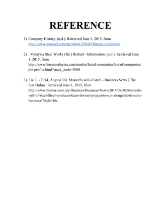 REFERENCE

1) CompanyHistory.(n.d.).RetrievedJune1,2015,from
http://www.masteel.com.my/about­2/brief­history­milestone/

2) MalaysiaSteelWorks(KL)Berhad­Information.(n.d.).RetrievedJune
1,2015,from
http://www.bursamalaysia.com/market/listed­companies/list­of­companies/
plc­profile.html?stock_code=5098 

3) Liz,L.(2014,August30).Masteel'swillofsteel­BusinessNews|The
StarOnline.RetrievedJune1,2015,from
http://www.thestar.com.my/Business/Business­News/2014/08/30/Masteels­
will­of­steel­Steel­producer­keen­for­rail­project­to­run­alongside­its­core­
business/?style=biz










 
 