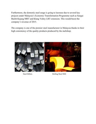 Furthermore,thedomesticsteelusageisgoingtoincreaseduetoseveralkey
projectsunderMalaysia’sEconomicTransformationProgrammesuchasSungai
Buloh­KajangMRTandKlangValleyLRTextension.Thiswouldboostthe
company’srevenueof2015.

ThecompanyisoneofthepremiersteelmanufacturerinMalaysiathankstotheir
highconsistencyofthequalityproductsproducedbythemeltshop.



SteelBilletsRollingSteelMill












 