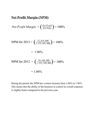 
NetProfitMargin(NPM)

etProfitMargin 00%N = (NetSales
NetProfit
)× 1 


NPMfor2013= 00%( 27,014,000
1,375,441,000 )× 1 
 
=1.96%

NPMfor2012= 00%( 24,346,000
1,312,189,000 )× 1 
 
=1.86%


Duringtheperiod,theNPMhasaminorincreasefrom1.86%to1.96%.
Thismeansthattheabilityofthebusinesstocontrolitsoverallexpenses
isslightlybettercomparedtothepreviousyear.





 